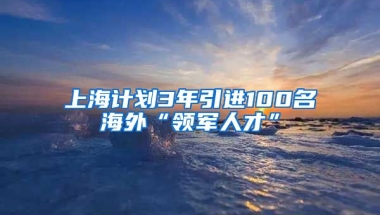 上海计划3年引进100名海外“领军人才”