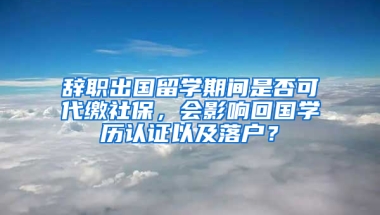 辞职出国留学期间是否可代缴社保，会影响回国学历认证以及落户？