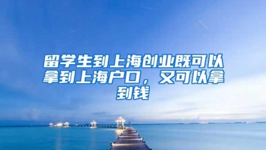 留学生到上海创业既可以拿到上海户口，又可以拿到钱