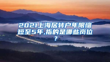 2021上海居转户年限缩短至5年,指的是哪些岗位？