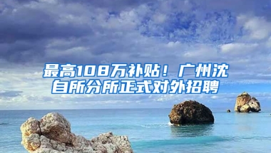 最高108万补贴！广州沈自所分所正式对外招聘