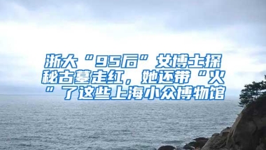 浙大“95后”女博士探秘古墓走红，她还带“火”了这些上海小众博物馆