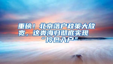 重磅！北京落户政策大放宽，这类海归彻底实现“拎包入户”