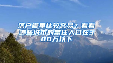 落户哪里比较容易？看看哪些城市的常住人口在300万以下