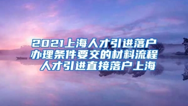 2021上海人才引进落户办理条件要交的材料流程 人才引进直接落户上海