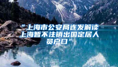 “上海市公安局连发解读 上海暂不注销出国定居人员户口”