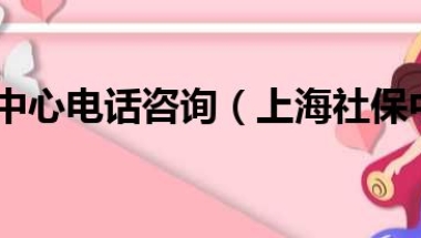 上海社保中心电话咨询（上海社保中心电话号码）