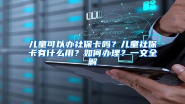 儿童可以办社保卡吗？儿童社保卡有什么用？如何办理？一文全解