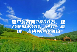 落户最高奖2000万，综合奖励不封顶，光谷“喊话”海内外创投机构