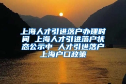 上海人才引进落户办理时间 上海人才引进落户状态公示中 人才引进落户上海户口政策