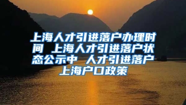 上海人才引进落户办理时间 上海人才引进落户状态公示中 人才引进落户上海户口政策