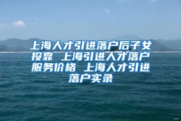 上海人才引进落户后子女投靠 上海引进人才落户服务价格 上海人才引进落户实录