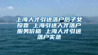 上海人才引进落户后子女投靠 上海引进人才落户服务价格 上海人才引进落户实录