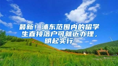 最新！浦东范围内的留学生直接落户可就近办理，明起实行→