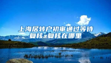 上海居转户初审通过等待复核 复核在哪里