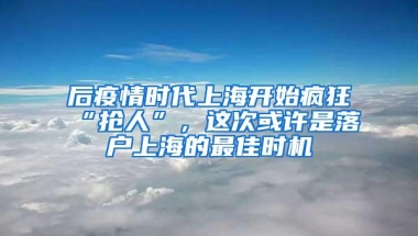 后疫情时代上海开始疯狂“抢人”，这次或许是落户上海的最佳时机