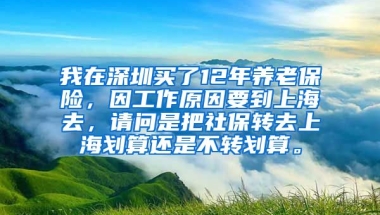 我在深圳买了12年养老保险，因工作原因要到上海去，请问是把社保转去上海划算还是不转划算。