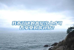 我市引进的高层次人才可否享受购房补贴？