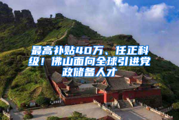 最高补贴40万、任正科级！佛山面向全球引进党政储备人才