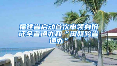 福建省启动首次申领身份证全省通办和“闽赣跨省通办”