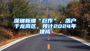 深圳新增“巨作”，落户于龙岗区，预计2024年建成