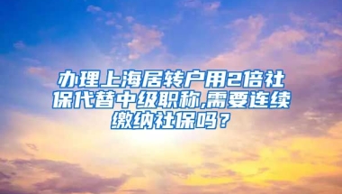 办理上海居转户用2倍社保代替中级职称,需要连续缴纳社保吗？