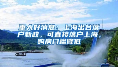 重大好消息：上海出台落户新政，可直接落户上海，购房门槛降低