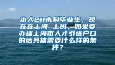 本人211本科毕业生，现在在上海 上班，如果要办理上海市人才引进户口的话具体需要什么样的条件？