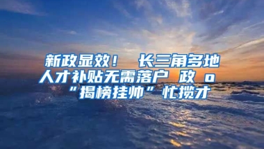 新政显效！ 长三角多地人才补贴无需落户 政府“揭榜挂帅”忙揽才