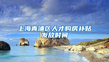 上海青浦区人才购房补贴发放时间