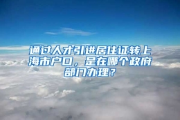 通过人才引进居住证转上海市户口，是在哪个政府部门办理？