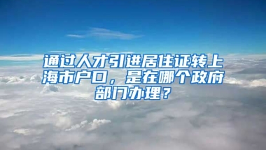 通过人才引进居住证转上海市户口，是在哪个政府部门办理？