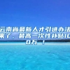 云南省最新人才引进办法来了，最高一次性补贴100万 ！