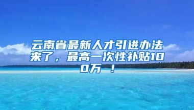 云南省最新人才引进办法来了，最高一次性补贴100万 ！