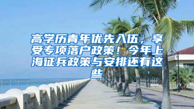 高学历青年优先入伍，享受专项落户政策！今年上海征兵政策与安排还有这些