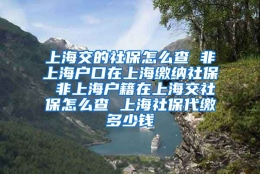 上海交的社保怎么查 非上海户口在上海缴纳社保 非上海户籍在上海交社保怎么查 上海社保代缴多少钱