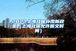 2022上海社保补缴新政策（上海社保允许断交时间）