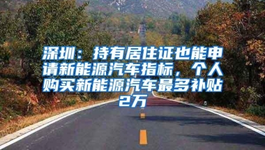 深圳：持有居住证也能申请新能源汽车指标，个人购买新能源汽车最多补贴2万