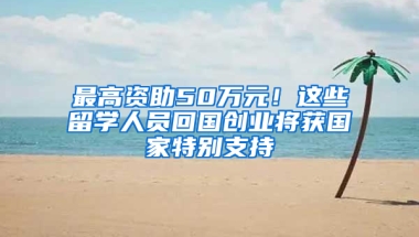 最高资助50万元！这些留学人员回国创业将获国家特别支持