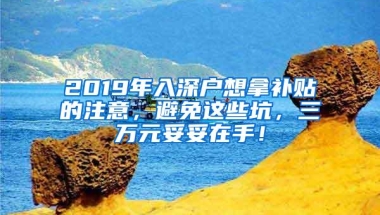 2019年入深户想拿补贴的注意，避免这些坑，三万元妥妥在手！