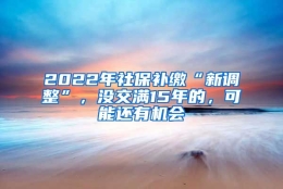 2022年社保补缴“新调整”，没交满15年的，可能还有机会