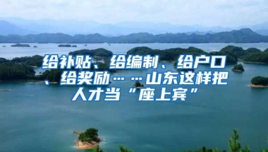 给补贴、给编制、给户口、给奖励……山东这样把人才当“座上宾”