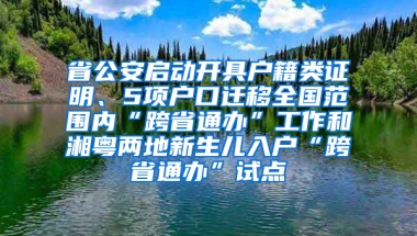 省公安启动开具户籍类证明、5项户口迁移全国范围内“跨省通办”工作和湘粤两地新生儿入户“跨省通办”试点