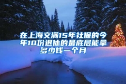 在上海交满15年社保的今年10份退休的最底层能拿多少钱一个月