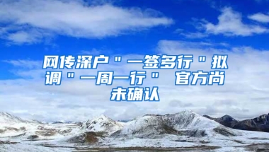 网传深户＂一签多行＂拟调＂一周一行＂ 官方尚未确认