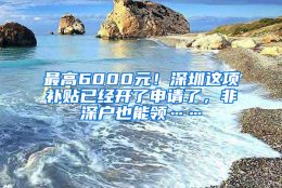 最高6000元！深圳这项补贴已经开了申请了，非深户也能领……