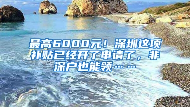 最高6000元！深圳这项补贴已经开了申请了，非深户也能领……