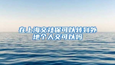 在上海交社保可以转到外地个人交可以吗