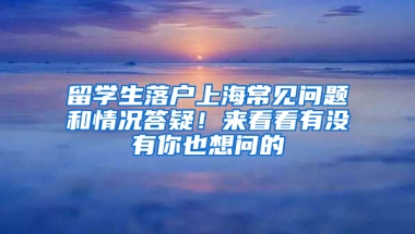 留学生落户上海常见问题和情况答疑！来看看有没有你也想问的→