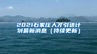 2021石家庄人才引进计划最新消息（持续更新）